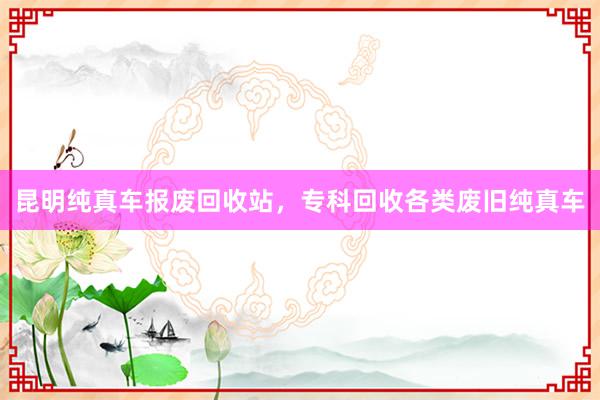 昆明纯真车报废回收站，专科回收各类废旧纯真车